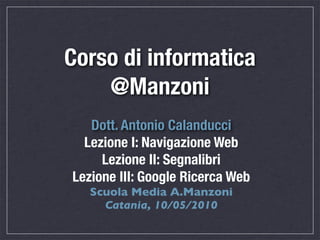 Corso di informatica
    @Manzoni
   Dott. Antonio Calanducci
  Lezione I: Navigazione Web
     Lezione II: Segnalibri
Lezione III: Google Ricerca Web
   Scuola Media A.Manzoni
     Catania, 10/05/2010
 
