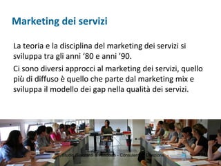 Marketing dei servizi
La teoria e la disciplina del marketing dei servizi si
sviluppa tra gli anni ‘80 e anni ’90.
Ci sono diversi approcci al marketing dei servizi, quello
più di diffuso è quello che parte dal marketing mix e
sviluppa il modello dei gap nella qualità dei servizi.
Studio Giaccardi & Associati - Consulenti di Direzione 13
 