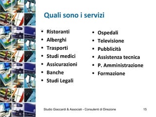 Quali sono i servizi
• Ristoranti
• Alberghi
• Trasporti
• Studi medici
• Assicurazioni
• Banche
• Studi Legali

• Ospedali
• Televisione
• Pubblicità
• Assistenza tecnica
• P. Amministrazione
• Formazione
Studio Giaccardi & Associati - Consulenti di Direzione 15
 