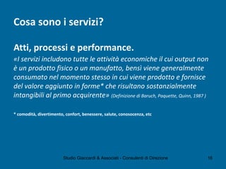 Cosa sono i servizi?
Atti, processi e performance.
«I servizi includono tutte le attività economiche il cui output non
è un prodotto fisico o un manufatto, bensì viene generalmente
consumato nel momento stesso in cui viene prodotto e fornisce
del valore aggiunto in forme* che risultano sostanzialmente
intangibili al primo acquirente» (Definizione di Baruch, Paquette, Quinn, 1987 )
* comodità, divertimento, confort, benessere, salute, conosocenza, etc
Studio Giaccardi & Associati - Consulenti di Direzione 16
 