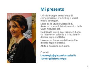 Mi presento
Lidia Marongiu, consulente di
comunicazione, marketing e social
media strategist.
Socia dello Studio Giaccardi &
Associati e amministratore unico della
G&M Network Srl.
Ho iniziato la mia professione 13 anni
fa, lavoro con aziende e istituzioni in
diverse regioni d’Italia.
Lavoro con imprese e istituzioni in
diverse regioni d’Italia.
Abito a Ravenna da 5 anni.
Contatti
l.marongiu@giaccardiassociati.it
Twitter @lidiamarongiu
Studio Giaccardi &
Associati - Consulenti di
2
 