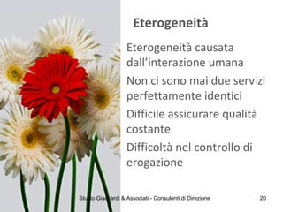 Eterogeneità
Eterogeneità causata
dall’interazione umana
Non ci sono mai due servizi
perfettamente identici
Difficile assicurare qualità
costante
Difficoltà nel controllo di
erogazione
Studio Giaccardi & Associati - Consulenti di Direzione 20
 