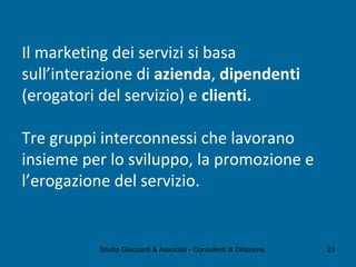 Il marketing dei servizi si basa
sull’interazione di azienda, dipendenti
(erogatori del servizio) e clienti.
Tre gruppi interconnessi che lavorano
insieme per lo sviluppo, la promozione e
l’erogazione del servizio.
Studio Giaccardi & Associati - Consulenti di Direzione 23
 