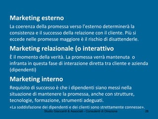 Marketing esterno
La coerenza della promessa verso l’esterno determinerà la
consistenza e il successo della relazione con il cliente. Più si
eccede nelle promesse maggiore è il rischio di disattenderle.
Marketing relazionale (o interattivo
È il momento della verità. La promessa verrà mantenuta o
infranta in questa fase di interazione diretta tra cliente e azienda
(dipendenti)
Marketing interno
Requisito di successo è che i dipendenti siano messi nella
situazione di mantenere la promessa, anche con strutture,
tecnologie, formazione, strumenti adeguati.
«La soddisfazione dei dipendenti e dei clienti sono strettamente connesse».
Studio Giaccardi & Associati - Consulenti di Direzione 26
 