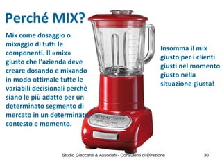Perché MIX?
Mix come dosaggio o
mixaggio di tutti le
componenti. Il «mix»
giusto che l’azienda deve
creare dosando e mixando
in modo ottimale tutte le
variabili decisionali perché
siano le più adatte per un
determinato segmento di
mercato in un determinato
contesto e momento.
Insomma il mix
giusto per i clienti
giusti nel momento
giusto nella
situazione giusta!
Studio Giaccardi & Associati - Consulenti di Direzione 30
 