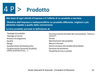 Prodotto
Tipologie di prodotto
Tipologie di servizi
Processi di erogazione
Qualità
Design
Caratteristiche fisiche/tecniche
Caratteristiche funzionali (fruibilità,
utilità, praticità d’uso, …)
Alla base di ogni attività d’impresa c’è l’offerta di un prodotto o servizio.
Obiettivo dell’impresa è realizzare/offrire un prodotto differente, migliore e più
attraente rispetto a quello della concorrenza
La leva prodotto prevede la definizione di:
Sicurezza (norme di tutela del consumatore, “messa a
norma”)
Durata
Marchio/nome del prodotto
Misure e formati
Servizi connessi alla vendita del prodotto
Garanzie ed assistenza
Possibilità di resa o cambio
4 P >
Studio Giaccardi & Associati - Consulenti di Direzione 32
 