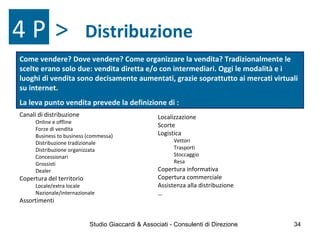 Distribuzione4 P >
Localizzazione
Scorte
Logistica
Vettori
Trasporti
Stoccaggio
Resa
Copertura informativa
Copertura commerciale
Assistenza alla distribuzione
…
Canali di distribuzione
Online e offline
Forze di vendita
Business to business (commessa)
Distribuzione tradizionale
Distribuzione organizzata
Concessionari
Grossisti
Dealer
Copertura del territorio
Locale/extra locale
Nazionale/internazionale
Assortimenti
Come vendere? Dove vendere? Come organizzare la vendita? Tradizionalmente le
scelte erano solo due: vendita diretta e/o con intermediari. Oggi le modalità e i
luoghi di vendita sono decisamente aumentati, grazie soprattutto ai mercati virtuali
su internet.
La leva punto vendita prevede la definizione di :
Studio Giaccardi & Associati - Consulenti di Direzione 34
 
