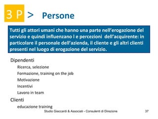Persone
Tutti gli attori umani che hanno una parte nell’erogazione del
servizio e quindi influenzano l e percezioni dell’acquirente: in
particolare il personale dell’azienda, il cliente e gli altri clienti
presenti nel luogo di erogazione del servizio.
3 P >
Dipendenti
Ricerca, selezione
Formazione, training on the job
Motivazione
Incentivi
Lavoro in team
Clienti
educazione training
Studio Giaccardi & Associati - Consulenti di Direzione 37
 