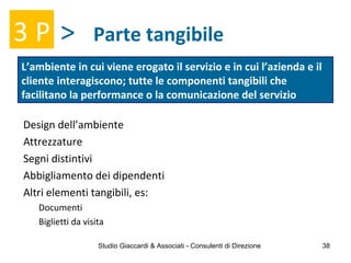 Parte tangibile
L’ambiente in cui viene erogato il servizio e in cui l’azienda e il
cliente interagiscono; tutte le componenti tangibili che
facilitano la performance o la comunicazione del servizio
3 P >
Design dell’ambiente
Attrezzature
Segni distintivi
Abbigliamento dei dipendenti
Altri elementi tangibili, es:
Documenti
Biglietti da visita
Studio Giaccardi & Associati - Consulenti di Direzione 38
 