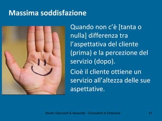 Massima soddisfazione
Quando non c’è [tanta o
nulla] differenza tra
l’aspettativa del cliente
(prima) e la percezione del
servizio (dopo).
Cioè il cliente ottiene un
servizio all’altezza delle sue
aspettative.
Studio Giaccardi & Associati - Consulenti di Direzione 41
 