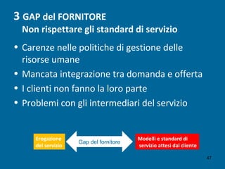 3 GAP del FORNITORE
Non rispettare gli standard di servizio
• Carenze nelle politiche di gestione delle
risorse umane
• Mancata integrazione tra domanda e offerta
• I clienti non fanno la loro parte
• Problemi con gli intermediari del servizio
Erogazione
del servizio
Modelli e standard di
servizio attesi dal cliente
Gap del fornitore
47
 