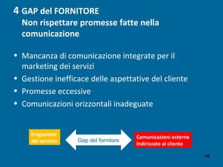 4 GAP del FORNITORE
Non rispettare promesse fatte nella
comunicazione
• Mancanza di comunicazione integrate per il
marketing dei servizi
• Gestione inefficace delle aspettative del cliente
• Promesse eccessive
• Comunicazioni orizzontali inadeguate
Erogazione
del servizio
Comunicazioni esterne
Indirizzate al cliente
Gap del fornitore
48
 