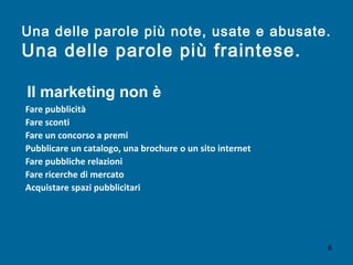 Una delle parole più note, usate e abusate.
Una delle parole più fraintese.
Fare pubblicità
Fare sconti
Fare un concorso a premi
Pubblicare un catalogo, una brochure o un sito internet
Fare pubbliche relazioni
Fare ricerche di mercato
Acquistare spazi pubblicitari
Il marketing non è
6
 