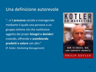 Una definizione autorevole
“…è il processo sociale e manageriale
mediante il quale una persona o un
gruppo ottiene ciò che costituisce
oggetto dei propri bisogni e desideri
creando, offrendo e scambiando
prodotti e valore con altri.”
[P. Kotler. Marketing Management]
8
 