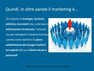 Quindi, in altre parole il marketing è…
Un insieme di strategie, tecniche,
attività e strumenti che, sulla base di
informazioni strutturate, l’azienda
usa per sviluppare il proprio business
avendo come obiettivo la piena
soddisfazione dei bisogni impliciti
ed espliciti dei suoi clienti attuali e
potenziali.
Studio Giaccardi & Associati - Consulenti di Direzione 9
 