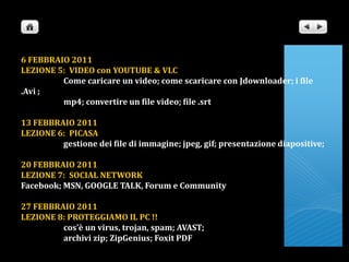 6 FEBBRAIO 2011LEZIONE 5:  VIDEO con YOUTUBE & VLC                      Come caricare un video; come scaricare con Jdownloader; i file .Avi ;                      mp4; convertire un file video; file .srt13 FEBBRAIO 2011LEZIONE 6:  PICASA                      gestione dei file di immagine; jpeg, gif; presentazione diapositive; 20 FEBBRAIO 2011LEZIONE 7:  SOCIAL NETWORKFacebook; MSN, GOOGLE TALK, Forum e Community27 FEBBRAIO 2011LEZIONE 8: PROTEGGIAMO IL PC !!                      cos’è un virus, trojan, spam; AVAST;                       archivi zip; ZipGenius; Foxit PDF