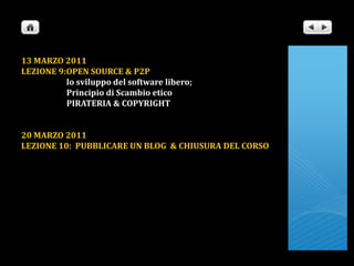 13 MARZO 2011LEZIONE 9:OPEN SOURCE & P2P                       lo sviluppo del software libero;                       Principio di Scambio etico                       PIRATERIA & COPYRIGHT20 MARZO 2011                      LEZIONE 10:  PUBBLICARE UN BLOG  & CHIUSURA DEL CORSO