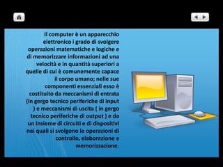 Il computer è un apparecchio elettronico i grado di svolgere operazioni matematiche e logiche e di memorizzare informazioni ad una velocità e in quantità superiori a quelle di cui è comunemente capace il corpo umano; nelle sue componenti essenziali esso è costituito da meccanismi di entrata (in gergo tecnico periferiche di input ) e meccanismi di uscita ( in gergo tecnico periferiche di output ) e da un insieme di circuiti e di dispositivi nei quali si svolgono le operazioni di controllo, elaborazione e memorizzazione.