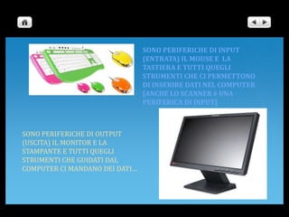 SONO PERIFERICHE DI INPUT (ENTRATA) IL MOUSE E  LA TASTIERA E TUTTI QUEGLI STRUMENTI CHE CI PERMETTONO DI INSERIRE DATI NEL COMPUTER [ANCHE LO SCANNER è UNA PERIFERICA DI INPUT]SONO PERIFERICHE DI OUTPUT (USCITA) IL MONITOR E LA STAMPANTE E TUTTI QUEGLI STRUMENTI CHE GUIDATI DAL COMPUTER CI MANDANO DEI DATI…
