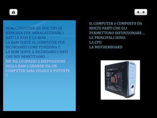 IL COMPUTER è COMPOSTO DA MOLTE PARTI CHE GLI PERMETTONO DIFUNZIONARE…LE PRINCIPALI SONO: LA CPULA MOTHERBOARDOGNI COMPUTER HA DUE TIPI DI MEMORIA PER IMMAGAZZINARE I DATI LA RAM E LA ROMLA RAM SERVE AL COMPUTER PER RICORDARSI COME FUNZIONA !!LA ROM SERVE A RICORDARSI I DATI CHE NOI IMMETTIAMO …NB: Più LO SPAZIO A DISPOSIZIONE DELLA RAM è GRANDE Più UN COMPUTER SARà VELOCE E POTENTE !! 