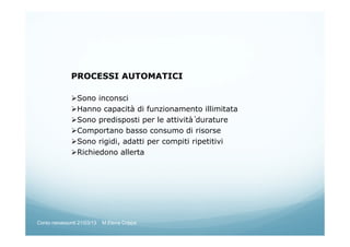 PROCESSI AUTOMATICI
Sono inconsci
Hanno capacità di funzionamento illimitata
Sono predisposti per le attività̀ durature
Comportano basso consumo di risorse
Sono rigidi, adatti per compiti ripetitivi
Richiedono allerta
Corso neoassunti 21/03/13 M.Elena Crippa
 