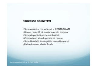 PROCESSI COGNITIVI
Sono consci = consapevoli = CONTROLLATI
Hanno capacità di funzionamento limitata
Sono disponibili per tempi limitati
Comportano alto dispendio di risorse
Sono flessibili, impiegati in compiti creativi
Richiedono un allerta focale
Corso neoassunti 21/03/13 M.Elena Crippa
 