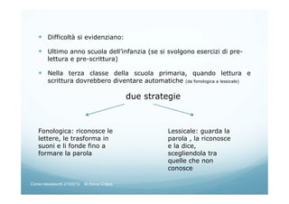 Difficoltà si evidenziano:
Ultimo anno scuola dell’infanzia (se si svolgono esercizi di pre-
lettura e pre-scrittura)
Nella terza classe della scuola primaria, quando lettura e
scrittura dovrebbero diventare automatiche (da fonologica a lessicale)
due strategie
Fonologica: riconosce le
lettere, le trasforma in
suoni e li fonde fino a
formare la parola
Lessicale: guarda la
parola , la riconosce
e la dice,
scegliendola tra
quelle che non
conosce
Corso neoassunti 21/03/13 M.Elena Crippa
 