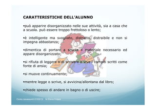 CARATTERISTICHE DELL’ALUNNO
può apparire disorganizzato nelle sue attività, sia a casa che
a scuola. può essere troppo frettoloso o lento;
è intelligente ma svogliato, distratto, distraibile e non si
impegna abbastanza;
dimentica di portare a scuola il materiale necessario ed
appare disorganizzato;
si rifiuta di leggere o di scrivere o vive i compiti scritti come
fonte di ansia;
si muove continuamente;
mentre legge o scrive, si avvicina/allontana dal libro;
chiede spesso di andare in bagno o di uscire;
Corso neoassunti 21/03/13 M.Elena Crippa
 