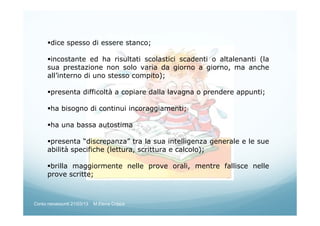 dice spesso di essere stanco;
incostante ed ha risultati scolastici scadenti o altalenanti (la
sua prestazione non solo varia da giorno a giorno, ma anche
all’interno di uno stesso compito);
presenta difficoltà a copiare dalla lavagna o prendere appunti;
ha bisogno di continui incoraggiamenti;
ha una bassa autostima
presenta “discrepanza” tra la sua intelligenza generale e le sue
abilità specifiche (lettura, scrittura e calcolo);
brilla maggiormente nelle prove orali, mentre fallisce nelle
prove scritte;
Corso neoassunti 21/03/13 M.Elena Crippa
 