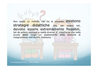 Non esiste un metodo che sia la panacea, esistono
strategie didattiche che, per essere tali,
devono essere estremamente flessibili,
tali da potersi adattare a realtà diverse. E’ importante che nella
scuola abbia luogo un adattamento delle tecniche di
insegnamento dell’alunno dislessico
Corso neoassunti 21/03/13 M.Elena Crippa
 