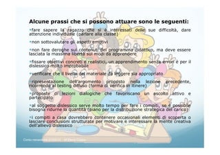 Alcune prassi che si possono attuare sono le seguenti:
fare sapere la ragazzo che si è interessati delle sue difficoltà, dare
attenzione individuale (parlare alla classe)
non sottovalutare gli aspetti emotivi
non fare deroghe sui contenuti del programma didattico, ma deve essere
lasciata la massima libertà sui modi da apprendere
fissare obiettivi concreti e realistici, un apprendimento senza errori è per il
dislessico molto improbabile
verificare che il livello del materiale da leggere sia appropriato
ripresentazione dell’argomento proposto nella lezione precedente,
ricorrendo al testing diffuso (forma di verifica in itinere)
proposte di lezioni dialogiche che favoriscano un ascolto attivo e
partecipato
al soggetto dislessico serve molto tempo per fare i compiti, se è possibile
bisogna ridurne la quantità (piano per la distribuzione strategica del carico)
i compiti a casa dovrebbero contenere occasionali elementi di scoperta o
lasciare conclusioni strutturate per motivare e interessare la mente creativa
dell’allievo dislessico
Corso neoassunti 21/03/13 M.Elena Crippa
 