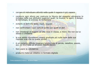 cercare di individuare attività nella quale il ragazzo è più capace
condurre ogni sforzo per costruire la fiducia del soggetto attraverso lo
sviluppo delle sue attitudini superiori quali: la musica, lo sport, il design,
la tecnologia, la scienza, la recitazione
evitarlo di definirlo lento, pigro, stupido
non confrontare i suoi compiti scritti con quelli di altri
non chiedergli di leggere ad alta voce in classe, a meno che non sia lui
stesso a chiederlo
le sue abilità dovrebbero essere giudicate più sulla base delle sue
risposte orali che su quelle scritte
è un compito difficile imparare lunghe liste di parole, tabelline, poesie,
ecc. (= EVITARE LO STUDIO MNEMONICO)
fare usare la calcolatrice
produrre materiali didattici in formato digitale
Corso neoassunti 21/03/13 M.Elena Crippa
 