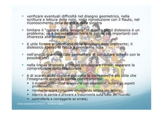 verificare eventuali difficoltà nel disegno geometrico, nella
scrittura e lettura delle note, nella riproduzione con il flauto, nel
riconoscimento della destra e della sinistra
limitare il “copiare dalla lavagna” in quanto per il dislessico è un
problema; se è necessario scrivere le parole più importanti con
chiarezza alla lavagna
è utile fornire promemoria delle istruzioni date oralmente; il
dislessico spesso fa fatica a prenderne nota
nell’analisi grammaticale permettere di consultare schemi con le
possibili voci
nella lingua straniera è meglio privilegiare l’orale, separare la
comprensione dalla produzione
è di scarso aiuto copiare più volte le correzioni; è più utile che
l’insegnante scriva la parola correttamente:
il dislessico dovrebbe osservarla con attenzione, notare gli aspetti
problematici;
riscriverla sopra l’originale enunciando lettera per lettera;
coprire la parola e provare a trascriverla sulla base del ricordo;
controllarla e correggerla se errata;
Corso neoassunti 21/03/13 M.Elena Crippa
 