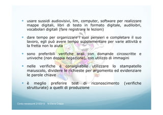 usare sussidi audiovisivi, lim, computer, software per realizzare
mappe digitali, libri di testo in formato digitale, audiloibri,
vocabolari digitali (fare registrare le lezioni)
dare tempo per organizzare i suoi pensieri e completare il suo
lavoro, egli può avere tempo supplementare per varie attività e
la fretta non lo aiuta
sono preferibili verifiche orali con domande circoscritte e
univoche (non doppia negazione), con utilizzo di immagini
nelle verifiche è consigliabile utilizzare lo stampatello
maiuscolo, dividere le richieste per argomento ed evidenziare
le parole chiave
è meglio preferire test di riconoscimento (verifiche
strutturate) a quelli di produzione
Corso neoassunti 21/03/13 M.Elena Crippa
 