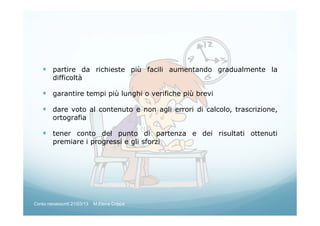 partire da richieste più facili aumentando gradualmente la
difficoltà
garantire tempi più lunghi o verifiche più brevi
dare voto al contenuto e non agli errori di calcolo, trascrizione,
ortografia
tener conto del punto di partenza e dei risultati ottenuti
premiare i progressi e gli sforzi
Corso neoassunti 21/03/13 M.Elena Crippa
 
