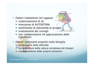 Fattori indebolenti nel ragazzo
svalorizzazione di sé
mancanza di AUTOSTIMA
sentimento di estraneità al gruppo
svalutazione dei consigli
non rielaborazione né approvazione delle
indicazioni
Fattori rinforzanti presenti nella famiglia
condivisione delle difficoltà
comprensione della natura complessa dei bisogni
consapevolezza delle proprie proiezioni
Corso neoassunti 21/03/13 M.Elena Crippa
 