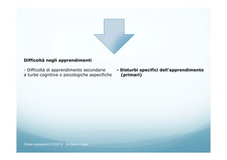 Difficoltà negli apprendimenti
- Difficoltà di apprendimento secondarie - Disturbi specifici dell’apprendimento
a turbe cognitive o psicologiche aspecifiche (primari)
Corso neoassunti 21/03/13 M.Elena Crippa
 