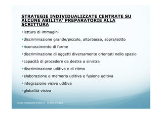 STRATEGIE INDIVIDUALIZZATE CENTRATE SU
ALCUNE ABILITA’ PREPARATORIE ALLA
SCRITTURA
lettura di immagini
discriminazione grande/piccolo, alto/basso, sopra/sotto
riconoscimento di forme
discriminazione di oggetti diversamente orientati nello spazio
capacità di procedere da destra a sinistra
discriminazione uditiva e di ritmo
elaborazione e memoria uditiva e fusione uditiva
integrazione visivo uditiva
globalità visiva
Corso neoassunti 21/03/13 M.Elena Crippa
 