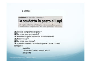 b -al titolo
Di quale campionato si parla?
Che cosa è un sondaggio?
Chi sono i Lupi? Che cosa ti ricorda la lupa?
Chi sono i vip?
Che cosa è un derby?
La parola scoperto a quale di queste parole potresti
collegarlo:
. svestito
. dichiarato / detto davanti a tutti
. all’aperto
Corso neoassunti 21/03/13 M.Elena Crippa
 