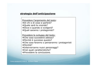 strategia dell’anticipazione
Prevedere l’argomento del testo:
Di chi o di cosa si parlerà?
Quale sarà la vicenda?
Dove e quando si svolgerà?
Quali saranno i protagonisti?
Prevedere lo sviluppo del testo:
Che cosa succederà adesso?
Perché è successo questo?
Che cosa faranno o penseranno i protagonisti
Perché?
Interverranno nuovi personaggi?
Con quali caratteristiche?
Prevedere la conclusione.
Corso neoassunti 21/03/13 M.Elena Crippa
 