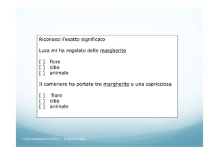 Riconosci l’esatto significato
Luca mi ha regalato delle margherite
[ ] fiore
[ ] cibo
[ ] animale
Il cameriere ha portato tre margherite e una capricciosa
[ ] fiore
[ ] cibo
[ ] animale
Corso neoassunti 21/03/13 M.Elena Crippa
 