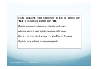 Nelle seguenti frasi sottolinea in blu le parole con
“tos” e in rosso le parole con “sto”
Questa tosse così insistente mi disturba lo stomaco.
Allo stop vicino a casa tutte le macchine si fermano
Cinzia ci ha proposto di andare con lei a Pisa, in Toscana
Oggi sto bene la tosse mi è passata presto
Corso neoassunti 21/03/13 M.Elena Crippa
 