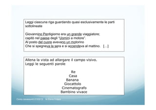 Leggi ciascuna riga guardando quasi esclusivamente le parti
sottolineate
Giovannino Perdigiorno era un grande viaggiatore;
capitò nel paese degli “Uomini a motore”.
Al posto del cuore avevano un motorino
Che si spegneva la sera e si accendeva al mattino. […]
Allena la vista ad allargare il campo visivo.
Leggi le seguenti parole
Re
Casa
Banana
Giocattolo
Cinematografo
Bambino vivace
Corso neoassunti 21/03/13 M.Elena Crippa
 
