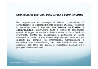 STRATEGIE DI LETTURA, DECODIFICA E COMPRENSIONE
Uso appropriato di strategie di lettura [orientativa, di
consultazione, di approfondimento (globale analitica)] tenendo
in considerazione il rapporto tra lettura decifrativa e
comprensione (quest’ultima aiuta e facilita la decodifica):
quando si legge per capire si deve operare un certo livello di
profondità, mentre per decodificare è sufficiente un livello
minore di accuratezza, che si basa sugli elementi lessicali e sui
rapporti più semplici fra informazioni. Comprensione e
decodifica non s’identificano, ma certi livelli di una sono
necessari agli altri; per questo è importante promuovere i
processi di comprensione.
Corso neoassunti 21/03/13 M.Elena Crippa
 