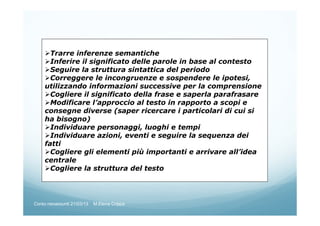 Trarre inferenze semantiche
Inferire il significato delle parole in base al contesto
Seguire la struttura sintattica del periodo
Correggere le incongruenze e sospendere le ipotesi,
utilizzando informazioni successive per la comprensione
Cogliere il significato della frase e saperla parafrasare
Modificare l’approccio al testo in rapporto a scopi e
consegne diverse (saper ricercare i particolari di cui si
ha bisogno)
Individuare personaggi, luoghi e tempi
Individuare azioni, eventi e seguire la sequenza dei
fatti
Cogliere gli elementi più importanti e arrivare all’idea
centrale
Cogliere la struttura del testo
Corso neoassunti 21/03/13 M.Elena Crippa
 
