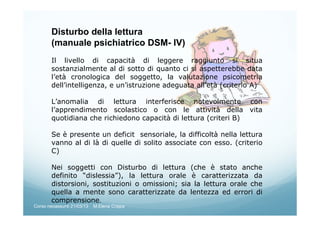 Disturbo della lettura
(manuale psichiatrico DSM- IV)
Il livello di capacità di leggere raggiunto si situa
sostanzialmente al di sotto di quanto ci si aspetterebbe data
l’età cronologica del soggetto, la valutazione psicometria
dell’intelligenza, e un’istruzione adeguata all’età (criterio A)
L’anomalia di lettura interferisce notevolmente con
l’apprendimento scolastico o con le attività della vita
quotidiana che richiedono capacità di lettura (criteri B)
Se è presente un deficit sensoriale, la difficoltà nella lettura
vanno al di là di quelle di solito associate con esso. (criterio
C)
Nei soggetti con Disturbo di lettura (che è stato anche
definito “dislessia”), la lettura orale è caratterizzata da
distorsioni, sostituzioni o omissioni; sia la lettura orale che
quella a mente sono caratterizzate da lentezza ed errori di
comprensione.
Corso neoassunti 21/03/13 M.Elena Crippa
 