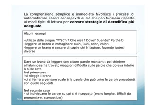 La comprensione semplice e immediata favorisce i processi di
automatismo: essere consapevoli di ciò che non funziona rispetto
ai modi tipici di lettura per cercare strategie di decodifica più
adeguate.
Alcuni esempi
-utilizzo delle cinque “W”(Chi? Che cosa? Dove? Quando? Perché?)
-leggere un brano e immaginare suoni, luci, odori, colori
-leggere un brano e cercare di capire chi è l’autore, facendo ipotesi
diverse
Dare un brano da leggere con alcune parole mancanti; poi chiedere
all’alunno se ha trovato maggiori difficoltà sulle parole che doveva intuire
o sulle altre.
Nel primo caso:
-si rilegge il brano
-ci si ferma a pensare quale è la parola che può unire le parole precedenti
con quelle seguenti
Nel secondo caso
- si individuano le parole su cui si è inceppato (erano lunghe, difficili da
pronunciare, sconosciute)Corso neoassunti 21/03/13 M.Elena Crippa
 