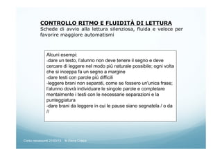 CONTROLLO RITMO E FLUIDITÀ DI LETTURA
Schede di avvio alla lettura silenziosa, fluida e veloce per
favorire maggiore automatismi
Alcuni esempi:
-dare un testo, l’alunno non deve tenere il segno e deve
cercare di leggere nel modo più naturale possibile; ogni volta
che si inceppa fa un segno a margine
-dare testi con parole più difficili
-leggere brani non separati, come se fossero un'unica frase;
l’alunno dovrà individuare le singole parole e completare
mentalmente i testi con le necessarie separazioni e la
punteggiatura
-dare brani da leggere in cui le pause siano segnatela / o da
//
Corso neoassunti 21/03/13 M.Elena Crippa
 