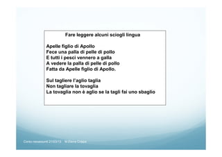 Fare leggere alcuni sciogli lingua
Apelle figlio di Apollo
Fece una palla di pelle di pollo
E tutti i pesci vennero a galla
A vedere la palla di pelle di pollo
Fatta da Apelle figlio di Apollo.
Sul tagliere l’aglio taglia
Non tagliare la tovaglia
La tovaglia non è aglio se la tagli fai uno sbaglio
Corso neoassunti 21/03/13 M.Elena Crippa
 