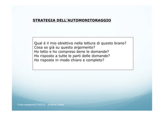 STRATEGIA DELL’AUTOMONITORAGGIO
Qual è il mio obiettivo nella lettura di questo brano?
Cosa so già su questo argomento?
Ho letto e ho compreso bene le domande?
Ho risposto a tutte le parti delle domande?
Ho risposto in modo chiaro e completo?
Corso neoassunti 21/03/13 M.Elena Crippa
 